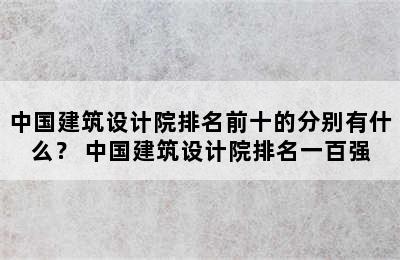 中国建筑设计院排名前十的分别有什么？ 中国建筑设计院排名一百强